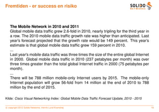 Fremtiden - er success en risiko



   The Mobile Network in 2010 and 2011
   Global mobile data trafﬁc grew 2.6-fold in 2010, nearly tripling for the third year in
   a row. The 2010 mobile data trafﬁc growth rate was higher than anticipated. Last
   year’s forecast projected that the growth rate would be 149 percent. This year’s
   estimate is that global mobile data trafﬁc grew 159 percent in 2010.
   ...
   Last year’s mobile data trafﬁc was three times the size of the entire global Internet
   in 2000. Global mobile data trafﬁc in 2010 (237 petabytes per month) was over
   three times greater than the total global Internet trafﬁc in 2000 (75 petabytes per
   month).
   ...
   There will be 788 million mobile-only Internet users by 2015. The mobile-only
   Internet population will grow 56-fold from 14 million at the end of 2010 to 788
   million by the end of 2015.

Kilde: Cisco Visual Networking Index: Global Mobile Data Trafﬁc Forecast Update, 2010 - 2015

c copyright 2012 Solido Networks, Henrik Lund Kramshøj                                         18
 