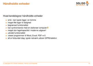 ˚
Handholdte enheder



                  ˚
Hvad kendetegner handholdte enheder
   •       ˚
       sma - kan typisk ligge i en lomme
   •                          ˚
       meget lille lager til radighed
   •   begrænset funktionalitet
   •   kan synkroniseres med en stationær computer
   •   meget stor lagerkapacitet i moderne udgaver!
   •   udvidet funktionalitet
   •   viewer programmer til Word, Excel, PDF m.ﬂ.
   •   alt er forbundet idag, typisk netværk udover GPRS/telefoni




c copyright 2012 Solido Networks, Henrik Lund Kramshøj              19
 