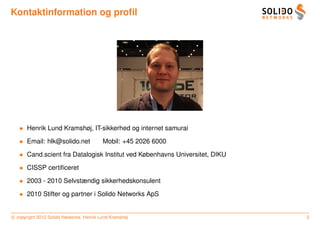 Kontaktinformation og proﬁl




   • Henrik Lund Kramshøj, IT-sikkerhed og internet samurai

   • Email: hlk@solido.net                Mobil: +45 2026 6000

   • Cand.scient fra Datalogisk Institut ved Københavns Universitet, DIKU

   • CISSP certiﬁceret

   • 2003 - 2010 Selvstændig sikkerhedskonsulent

   • 2010 Stifter og partner i Solido Networks ApS


c copyright 2012 Solido Networks, Henrik Lund Kramshøj                      2
 