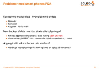 Problemer med smart phones/PDA



Kan gemme mange data - hvor følsomme er data
   • Kalender
   • Kontakter
   • Opgaver - To Do listen

Nem backup af data - nemt at stjæle alle oplysninger!
   • ﬂyt data applikationen pa Nokia - data ﬂytning uden SIM kort
                             ˚
   • sikkerhedskopi til MMC kort - næsten alle data kan overføres < 1 minut

Adgang ind til virksomheden - via wireless?
   • Genbruge loginoplysninger fra PDA og koble en laptop pa netværket?
                                                           ˚




c copyright 2012 Solido Networks, Henrik Lund Kramshøj                        20
 