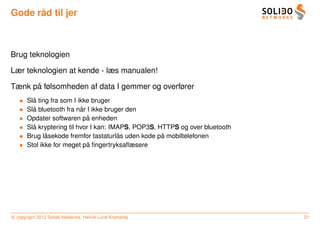 ˚
Gode rad til jer



Brug teknologien

Lær teknologien at kende - læs manualen!

      ˚
Tænk pa følsomheden af data I gemmer og overfører
   •     ˚
       Sla ting fra som I ikke bruger
   •     ˚                 ˚
       Sla bluetooth fra nar I ikke bruger den
   •                         ˚
       Opdater softwaren pa enheden
   •     ˚
       Sla kryptering til hvor I kan: IMAPS, POP3S, HTTPS og over bluetooth
   •          ˚                         ˚            ˚
       Brug lasekode fremfor tastaturlas uden kode pa mobiltelefonen
   •                         ˚
       Stol ikke for meget pa ﬁngertryksaﬂæsere




c copyright 2012 Solido Networks, Henrik Lund Kramshøj                        21
 