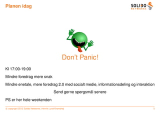 Planen idag




                                                    Don’t Panic!
Kl 17:00-19:00
Mindre foredrag mere snak
Mindre enetale, mere foredrag 2.0 med socialt medie, informationsdeling og interaktion
                                                              ˚
                                            Send gerne spørgsmal senere

PS er her hele weekenden

c copyright 2012 Solido Networks, Henrik Lund Kramshøj                               3
 