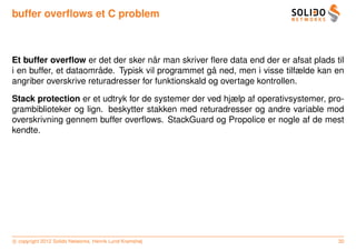 buffer overﬂows et C problem



                                      ˚
Et buffer overﬂow er det der sker nar man skriver ﬂere data end der er afsat plads til
                       ˚                             ˚
i en buffer, et dataomrade. Typisk vil programmet ga ned, men i visse tilfælde kan en
angriber overskrive returadresser for funktionskald og overtage kontrollen.

Stack protection er et udtryk for de systemer der ved hjælp af operativsystemer, pro-
grambiblioteker og lign. beskytter stakken med returadresser og andre variable mod
overskrivning gennem buffer overﬂows. StackGuard og Propolice er nogle af de mest
kendte.




c copyright 2012 Solido Networks, Henrik Lund Kramshøj                              30
 