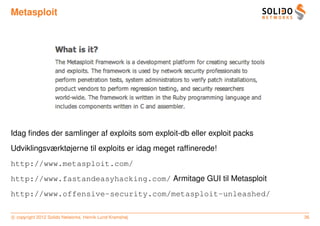 Metasploit




Idag ﬁndes der samlinger af exploits som exploit-db eller exploit packs
Udviklingsværktøjerne til exploits er idag meget rafﬁnerede!
http://www.metasploit.com/
http://www.fastandeasyhacking.com/ Armitage GUI til Metasploit
http://www.offensive-security.com/metasploit-unleashed/

c copyright 2012 Solido Networks, Henrik Lund Kramshøj                    36
 