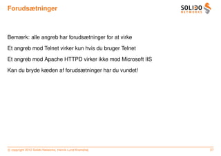 Forudsætninger



Bemærk: alle angreb har forudsætninger for at virke

Et angreb mod Telnet virker kun hvis du bruger Telnet

Et angreb mod Apache HTTPD virker ikke mod Microsoft IIS

Kan du bryde kæden af forudsætninger har du vundet!




c copyright 2012 Solido Networks, Henrik Lund Kramshøj     37
 