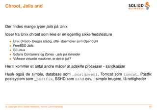 Chroot, Jails and



                             ˚
Der ﬁndes mange typer jails pa Unix

Ideer fra Unix chroot som ikke er en egentlig sikkerhedsfeature
   •   Unix chroot - bruges stadig, ofte i daemoner som OpenSSH
   •   FreeBSD Jails
   •   SELinux
   •                                         ˚
       Solaris Containers og Zones - jails pa steroider
   •   VMware virtuelle maskiner, er det et jail?

                              ˚
Hertil kommer et antal andre mader at adskille processer - sandkasser

         ˚
Husk ogsa de simple, database som _postgresql, Tomcat som tomcat, Postﬁx
                                                               ˚
postsystem som _postfix, SSHD som sshd osv. - simple brugere, fa rettigheder




c copyright 2012 Solido Networks, Henrik Lund Kramshøj                    42
 