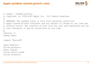 Apple sandbox named generic rules


;; named - sandbox profile
;; Copyright (c) 2006-2007 Apple Inc. All Rights reserved.
;;
;; WARNING: The sandbox rules in this file currently constitute
;; Apple System Private Interface and are subject to change at any time and
;; without notice. The contents of this file are also auto-generated and not
;; user editable; it may be overwritten at any time.
;;
(version 1)
(debug deny)

(import "bsd.sb")

(deny default)
(allow process*)
(deny signal)
(allow sysctl-read)
(allow network*)



c copyright 2012 Solido Networks, Henrik Lund Kramshøj                    45
 