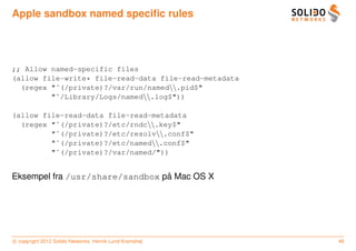 Apple sandbox named speciﬁc rules




;; Allow named-specific files
(allow file-write* file-read-data file-read-metadata
  (regex "ˆ(/private)?/var/run/named.pid$"
         "ˆ/Library/Logs/named.log$"))

(allow file-read-data file-read-metadata
  (regex "ˆ(/private)?/etc/rndc.key$"
         "ˆ(/private)?/etc/resolv.conf$"
         "ˆ(/private)?/etc/named.conf$"
         "ˆ(/private)?/var/named/"))


                                 ˚
Eksempel fra /usr/share/sandbox pa Mac OS X




c copyright 2012 Solido Networks, Henrik Lund Kramshøj   46
 