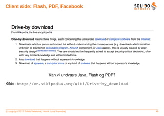 Client side: Flash, PDF, Facebook




                                      Kan vi undvære Java, Flash og PDF?

Kilde: http://en.wikipedia.org/wiki/Drive-by_download




c copyright 2012 Solido Networks, Henrik Lund Kramshøj                     48
 