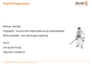 Superheltegerninger




.

Backup - jævnligt

                   ˚
Kryptograﬁ - brug sa vidt muligt kryptering og kryptoværktøjer

Sikre protokoller - som ofte bruger kryptering


Tal frit

Lær og lær fra dig

Følg med i nyhederne



c copyright 2012 Solido Networks, Henrik Lund Kramshøj           50
 