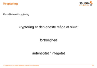 Kryptering


    ˚
Formalet med kryptering




                                                 ˚
                       kryptering er den eneste made at sikre:


                                                         fortrolighed


                                           autenticitet / integritet


c copyright 2012 Solido Networks, Henrik Lund Kramshøj                  52
 