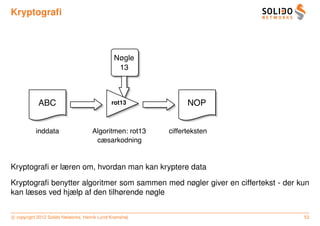 Kryptograﬁ



                                               Nøgle
                                                13



            ABC                               rot13            NOP


           inddata                   Algoritmen: rot13   cifferteksten
                                      cæsarkodning


Kryptograﬁ er læren om, hvordan man kan kryptere data

Kryptograﬁ benytter algoritmer som sammen med nøgler giver en ciffertekst - der kun
kan læses ved hjælp af den tilhørende nøgle


c copyright 2012 Solido Networks, Henrik Lund Kramshøj                           53
 