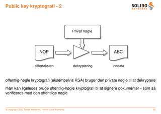 Public key kryptograﬁ - 2




                                                         Privat nøgle




                              NOP                                       ABC


                          cifferteksten                  dekryptering   inddata



offentlig-nøgle kryptograﬁ (eksempelvis RSA) bruger den private nøgle til at dekryptere

                                                                                    ˚
man kan ligeledes bruge offentlig-nøgle kryptograﬁ til at signere dokumenter - som sa
veriﬁceres med den offentlige nøgle



c copyright 2012 Solido Networks, Henrik Lund Kramshøj                               55
 