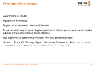 Kryptograﬁske principper



Algoritmerne er kendte

Nøglerne er hemmelige

Nøgler har en vis levetid - de skal skiftes ofte

                        ˚
Et successfuldt angreb pa en krypto-algoritme er enhver genvej som kræver mindre
arbejde end en gennemgang af alle nøglerne

                                                         ˚
Nye algoritmer, programmer, protokoller m.v. skal gennemgas nøje!

Se evt. Snake Oil Warning Signs: Encryption Software to Avoid http://www.
interhack.net/people/cmcurtin/snake-oil-faq.html




c copyright 2012 Solido Networks, Henrik Lund Kramshøj                        56
 
