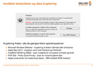 harddisk beskyttelse og data kryptering




Kryptering ﬁndes i alle de gængse klient operativsystemer
   •   Microsoft Windows Bitlocker - kryptering af disken Ultimate eller Enterprise
   •   Apple Mac OS X - krypterer nemt med FileVault og FileVault2
   •   FreeBSD GEOM og GBDE - giver mulighed for at kryptere enheder generelt
   •   PGP disk - Pretty Good Privacy - laver en virtuel krypteret disk
   •                                    ˚
       Nogle producenter har kodeord pa disken - IBM harddisk BIOS kodeord


c copyright 2012 Solido Networks, Henrik Lund Kramshøj                                57
 