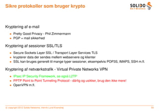 Sikre protokoller som bruger krypto



Kryptering af e-mail
   • Pretty Good Privacy - Phil Zimmermann
   • PGP = mail sikkerhed

Kryptering af sessioner SSL/TLS
   • Secure Sockets Layer SSL / Transport Layer Services TLS
   • krypterer data der sendes mellem webservere og klienter
   • SSL kan bruges generelt til mange typer sessioner, eksempelvis POP3S, IMAPS, SSH m.ﬂ.

Kryptering af netværkstraﬁk - Virtual Private Networks VPN
   • IPsec IP Security Framework, se ogsa L2TP
                                         ˚
   • PPTP Point to Point Tunneling Protocol - darlig og usikker, brug den ikke mere!
                                               ˚
   • OpenVPN m.ﬂ.




c copyright 2012 Solido Networks, Henrik Lund Kramshøj                                       59
 