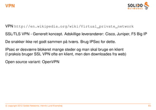 VPN



VPN http://en.wikipedia.org/wiki/Virtual_private_network

SSL/TLS VPN - Generelt koncept. Adskillige leverandører: Cisco, Juniper, F5 Big IP

                                 ˚
De snakker ikke ret godt sammen pa tværs. Brug IPSec for dette.

IPsec er desværre blokeret mange steder og man skal bruge en klient
(I praksis bruger SSL VPN ofte en klient, men den downloades fra web)

Open source variant: OpenVPN




c copyright 2012 Solido Networks, Henrik Lund Kramshøj                               63
 