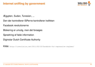 Internet snifﬁng by government



Ægypten, Sudan, Tunesien, ...

Den der kontrollerer ISPerne kontrollerer traﬁkken

Facebook revolutionerne

Blokering er umulig, men det forsøges

Spredning af falsk information

Diginotar Dutch Certiﬁcate Authority

Kilde:   http://irevolution.net/2011/02/10/facebook-for-repressive-regimes/




c copyright 2012 Solido Networks, Henrik Lund Kramshøj                        65
 
