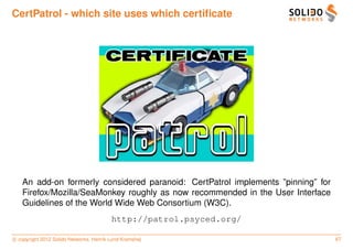 CertPatrol - which site uses which certiﬁcate




   An add-on formerly considered paranoid: CertPatrol implements ”pinning” for
   Firefox/Mozilla/SeaMonkey roughly as now recommended in the User Interface
   Guidelines of the World Wide Web Consortium (W3C).
                                         http://patrol.psyced.org/

c copyright 2012 Solido Networks, Henrik Lund Kramshøj                           67
 