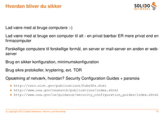 Hvordan bliver du sikker



Lad være med at bruge computere :-)

Lad være med at bruge een computer til alt - en privat bærbar ER mere privat end en
ﬁrmacomputer

                                          ˚
Forskellige computere til forskellige formal, en server er mail-server en anden er web-
server

Brug en sikker konﬁguration, minimumskonﬁguration

Brug sikre protokoller, kryptering, evt. TOR

Opsætning af netværk, hvordan? Security Conﬁguration Guides + paranoia
   • http://csrc.nist.gov/publications/PubsSPs.html
   • http://www.nsa.gov/research/publications/index.shtml
   • http://www.nsa.gov/ia/guidance/security_configuration_guides/index.shtml



c copyright 2012 Solido Networks, Henrik Lund Kramshøj                               75
 