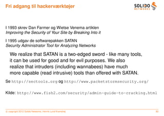 Fri adgang til hackerværktøjer



I 1993 skrev Dan Farmer og Wietse Venema artiklen
Improving the Security of Your Site by Breaking Into it

I 1995 udgav de softwarepakken SATAN
Security Administrator Tool for Analyzing Networks

   We realize that SATAN is a two-edged sword - like many tools,
   it can be used for good and for evil purposes. We also
   realize that intruders (including wannabees) have much
   more capable (read intrusive) tools than offered with SATAN.
Se http://sectools.org og http://www.packetstormsecurity.org/

Kilde: http://www.fish2.com/security/admin-guide-to-cracking.html



c copyright 2012 Solido Networks, Henrik Lund Kramshøj             82
 