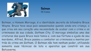 Batman
DC Comics
Batman, o Homem Morcego, é a identidade secreta do bilionário Bruce
Wayne. Bruce teve seus pais assassinados quando ainda era criança, o
que criou em seu coração uma necessidade de acabar com o crime e os
criminosos de sua cidade, Gotham City. O morcego simboliza uma das
criaturas das quais Bruce mais temia e, com sua fortuna e ajuda de seu
mordomo, Alfred, Bruce passou a combater os criminosos e mentes por
trás do crime em Gotham. O Batman não tem nenhum poder, utilizando
somente suas técnicas de luta e aparatos que constrói em sua
Batcaverna.
 