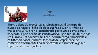 Thor
Marvel Comics
Thor, o deus do trovão da mitologia grega, é príncipe do
mundo de Asgard, filho do deus supremo Odin e irmão do
traiçoeiro Loki. Thor é considerado por muitos como o mais
poderoso super-heróis do mundo Marvel por ser um deus e não
um humano. Os poderes de Thor incluem força, velocidade e
resistência sobre-humana, longevidade, capacidade de
controlar os elementos da tempestade e o martelo Mjolnir,
capaz de destruir qualquer
 