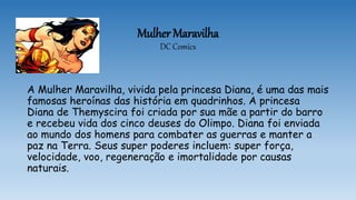Mulher Maravilha
DC Comics
A Mulher Maravilha, vivida pela princesa Diana, é uma das mais
famosas heroínas das história em quadrinhos. A princesa
Diana de Themyscira foi criada por sua mãe a partir do barro
e recebeu vida dos cinco deuses do Olimpo. Diana foi enviada
ao mundo dos homens para combater as guerras e manter a
paz na Terra. Seus super poderes incluem: super força,
velocidade, voo, regeneração e imortalidade por causas
naturais.
 