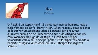 Flash
DC Comics
O Flash é um super herói já vivido por muitos homens, mas o
mais famoso deles foi Berry Allen. Allen recebeu seus poderes
após sofrer um acidente, sendo banhado por produtos
químicos depois de seu laboratória ter sido atingido por um
raio. Membro da Liga da Justiça, o Flash tem a super
velocidade com o seu principal poder. Essa super velocidade o
permite atingir a velocidade da luz e ultrapassar objetos
sólidos.
 