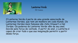 Lanterna Verde
DC Comics
O Lanterna Verde é parte de uma grande associação de
Lanternas Verdes, que tem um membro em cada mundo. Os
Lanternas Verdes mais famosos são John Stewart e Hal
Jordan. Os poderes do Lanterna Verde vêm de seu anel,
movido pela força de vontade. A partir do anel, o Lanterna é
capaz de criar tudo o que sua imaginação permitir a partir
dessa força.
 