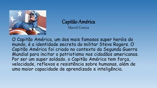 Capitão América
Marvel Comics
O Capitão América, um dos mais famosos super heróis do
mundo, é a identidade secreta do militar Steve Rogers. O
Capitão América foi criado no contexto da Segunda Guerra
Mundial para incitar o patriotismo nos cidadãos americanos.
Por ser um super soldado, o Capitão América tem força,
velocidade, reflexos e resistência sobre humanas, além de
uma maior capacidade de aprendizado e inteligência.
 