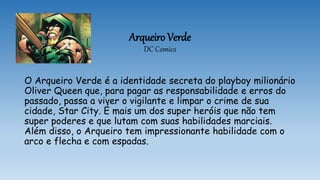 Arqueiro Verde
DC Comics
O Arqueiro Verde é a identidade secreta do playboy milionário
Oliver Queen que, para pagar as responsabilidade e erros do
passado, passa a viver o vigilante e limpar o crime de sua
cidade, Star City. É mais um dos super heróis que não tem
super poderes e que lutam com suas habilidades marciais.
Além disso, o Arqueiro tem impressionante habilidade com o
arco e flecha e com espadas.
 