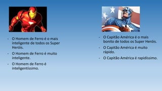 - O Homem de Ferro é o mais
inteligente de todos os Super
Heróis.
- O Homem de Ferro é muito
inteligente.
- O Homem de Ferro é
inteligentíssimo.
- O Capitão América é o mais
bonito de todos os Super Heróis.
- O Capitão América é muito
rápido.
- O Capitão América é rapidíssimo.
 