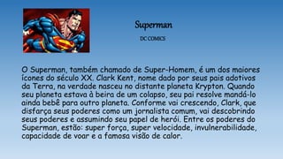 Superman
DC COMICS
O Superman, também chamado de Super-Homem, é um dos maiores
ícones do século XX. Clark Kent, nome dado por seus pais adotivos
da Terra, na verdade nasceu no distante planeta Krypton. Quando
seu planeta estava à beira de um colapso, seu pai resolve mandá-lo
ainda bebê para outro planeta. Conforme vai crescendo, Clark, que
disfarça seus poderes como um jornalista comum, vai descobrindo
seus poderes e assumindo seu papel de herói. Entre os poderes do
Superman, estão: super força, super velocidade, invulnerabilidade,
capacidade de voar e a famosa visão de calor.
 