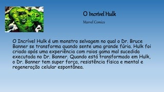 O Incrível Hulk
Marvel Comics
O Incrível Hulk é um monstro selvagem no qual o Dr. Bruce
Banner se transforma quando sente uma grande fúria. Hulk foi
criado após uma experiência com raios gama mal sucedida
executada no Dr. Banner. Quando está transformado em Hulk,
o Dr. Banner tem super força, resistência física e mental e
regeneração celular espontânea.
 