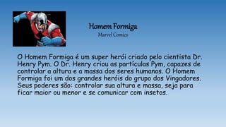 Homem Formiga
Marvel Comics
O Homem Formiga é um super herói criado pelo cientista Dr.
Henry Pym. O Dr. Henry criou as partículas Pym, capazes de
controlar a altura e a massa dos seres humanos. O Homem
Formiga foi um dos grandes heróis do grupo dos Vingadores.
Seus poderes são: controlar sua altura e massa, seja para
ficar maior ou menor e se comunicar com insetos.
 
