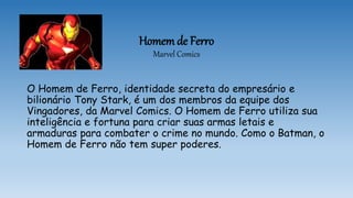 Homem de Ferro
Marvel Comics
O Homem de Ferro, identidade secreta do empresário e
bilionário Tony Stark, é um dos membros da equipe dos
Vingadores, da Marvel Comics. O Homem de Ferro utiliza sua
inteligência e fortuna para criar suas armas letais e
armaduras para combater o crime no mundo. Como o Batman, o
Homem de Ferro não tem super poderes.
 