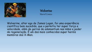 Wolverine
Marvel Comics
Wolverine, alter ego de James Logan, foi uma experiência
científica bem sucedida, que o permitiu ter super força e
velocidade, além de garras de adamantium nas mãos e poder
de regeneração. É um dos mais conhecidos super heróis
membros dos X-Men.
 