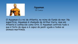 Aquaman
DC Comics
O Aquaman é o rei de Atlantis, no reino do fundo do mar. Na
superfície, Aquaman é chamado de Arthur Curry, mas em
Atlantis é conhecido como Orin. O Aquaman controla tudo o
que é feito de água e é capaz de pedir ajuda a todos os
animais marítimos.
 