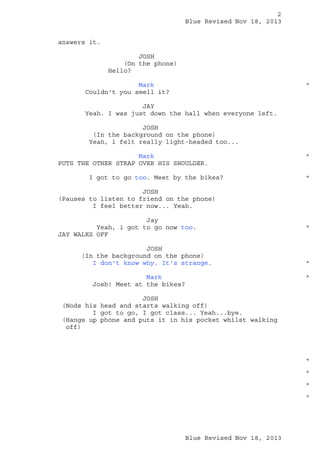 2
Blue Revised Nov 18, 2013
answers it.
JOSH
(On the phone)
Hello?
Mark
Couldn't you smell it?

*

JAY
Yeah. I was just down the hall when everyone left.
JOSH
(In the background on the phone)
Yeah, i felt really light-headed too...
Mark
PUTS THE OTHER STRAP OVER HIS SHOULDER.
I got to go too. Meet by the bikes?

*

*

JOSH
(Pauses to listen to friend on the phone)
I feel better now... Yeah.
Jay
Yeah, i got to go now too.
JAY WALKS OFF
JOSH
(In the background on the phone)
I don't know why. It's strange.
Mark
Josh! Meet at the bikes?

*

*
*

JOSH
(Nods his head and starts walking off)
I got to go, I got class... Yeah...bye.
(Hangs up phone and puts it in his pocket whilst walking
off)

*
*
*
*

Blue Revised Nov 18, 2013

 