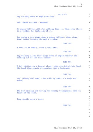 3
Blue Revised Nov 18, 2013

CUTS TO:
Jay walking down an empty hallway.

*
*

INT: EMPTY HALLWAY - MORNING

*

An empty hallway with Jay walking down it. When ever there
is a window, he looks out of it.

*
*

Jay walks a few steps down a empty hallway, then slows
down whilst looking through a window.

*
*

CUTS TO:
A shot of an empty, frosty courtyard.

*
*

CUTS TO:
Jay walking a few more steps down an empty hallway and
looking out of the next window.
CUTS TO:
A boy sitting on a bench, alone, then staring at his hand.
His hand then starts flickering like a hologram
CUTS TO:
Jay looking confused, then slowing down to a stop and
stare.
CUTS TO:
The boy staring and waving his mostly transparent hand in
front of his face.
Jays mobile gets a text.
CUTS TO:

*
*
*
*
*
*

*
*
*

*
*
*
*
*
*
*
*
*
*
*

Blue Revised Nov 18, 2013

 