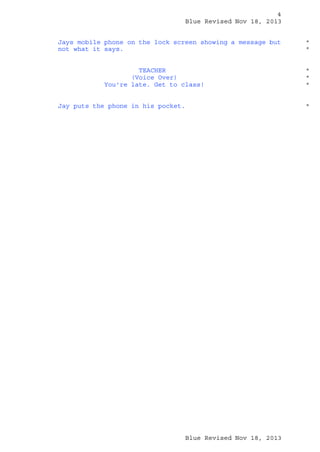 4
Blue Revised Nov 18, 2013
Jays mobile phone on the lock screen showing a message but
not what it says.
TEACHER
(Voice Over)
You're late. Get to class!
Jay puts the phone in his pocket.

*
*

*
*
*

*

Blue Revised Nov 18, 2013

 