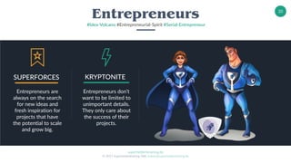 superheldentraining.de
© 2017 Superheldentraining GbR, trainer@superheldentraining.de
20
Entrepreneurs
#Idea-Volcano #Entrepreneurial-Spirit #Serial-Entrepreneur
Entrepreneurs are
always on the search
for new ideas and
fresh inspiration for
projects that have
the potential to scale
and grow big.
SUPERFORCES
Entrepreneurs don’t
want to be limited to
unimportant details.
They only care about
the success of their
projects.
KRYPTONITE
 