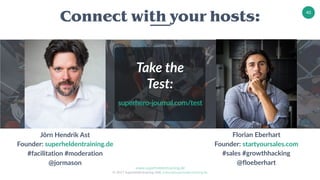 www.superheldentraining.de
© 2017 Superheldentraining GbR, trainer@superheldentraining.de
40
Jörn Hendrik Ast
Founder: superheldentraining.de
#facilitation #moderation
@jormason
Connect with your hosts:
Florian Eberhart
Founder: startyoursales.com
#sales #growthhacking
@floeberhart
Take the
Test:
superhero-journal.com/test
 