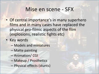 Mise en scene - SFX
• Of central importance's in many superhero
films and in many cases have replaced the
physical pro-filmic aspects of the film
(explosions, realistic fights etc)
• Key words
– Models and miniatures
– Matte painting
– Animation/ CGI
– Makeup / Prosthetics
– Physical effects (stunts)
 