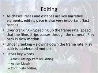 Editing
• As chases, races and escapes are key narrative
elements, editing pace is also very important (fact
paced)
• Over cranking – Speeding up the frame rate (speed
that the films strips passes through the camera). Play
back is slow motion
• Under cranking – slowing down the frame rate. Play
back is accelerated motion
• Other key words
– Cross Cutting/ Parallel Editing
– Action Match
– Continuity Editing
 