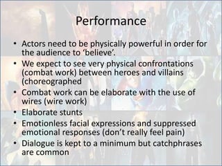 Performance
• Actors need to be physically powerful in order for
the audience to ‘believe’.
• We expect to see very physical confrontations
(combat work) between heroes and villains
(choreographed
• Combat work can be elaborate with the use of
wires (wire work)
• Elaborate stunts
• Emotionless facial expressions and suppressed
emotional responses (don’t really feel pain)
• Dialogue is kept to a minimum but catchphrases
are common
 