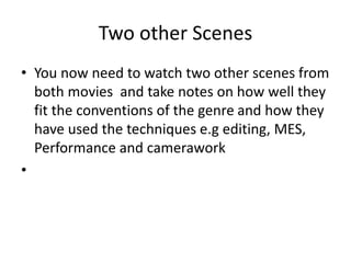 Two other Scenes
• You now need to watch two other scenes from
both movies and take notes on how well they
fit the conventions of the genre and how they
have used the techniques e.g editing, MES,
Performance and camerawork
•
 