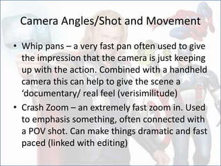 Camera Angles/Shot and Movement
• Whip pans – a very fast pan often used to give
the impression that the camera is just keeping
up with the action. Combined with a handheld
camera this can help to give the scene a
‘documentary/ real feel (verisimilitude)
• Crash Zoom – an extremely fast zoom in. Used
to emphasis something, often connected with
a POV shot. Can make things dramatic and fast
paced (linked with editing)
 